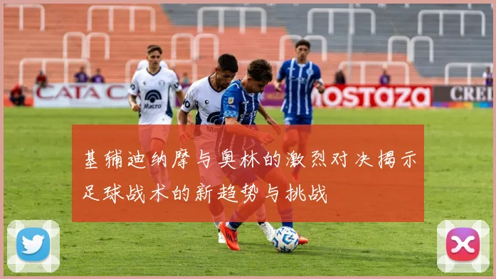 基辅迪纳摩与奥林的激烈对决揭示足球战术的新趋势与挑战