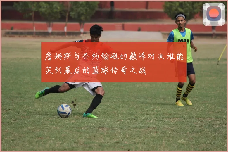 詹姆斯与乔约翰逊的巅峰对决谁能笑到最后的篮球传奇之战
