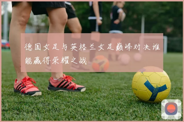 德国女足与英格兰女足巅峰对决谁能赢得荣耀之战