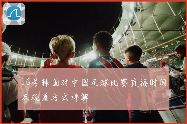 16号韩国对中国足球比赛直播时间及观看方式详解