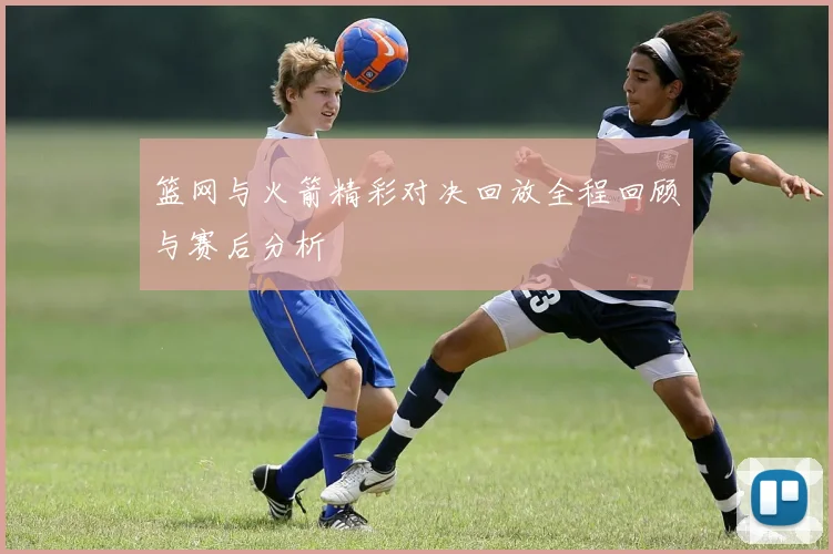 篮网与火箭精彩对决回放全程回顾与赛后分析
