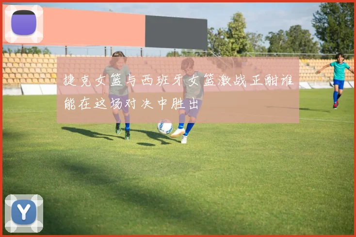捷克女篮与西班牙女篮激战正酣谁能在这场对决中胜出