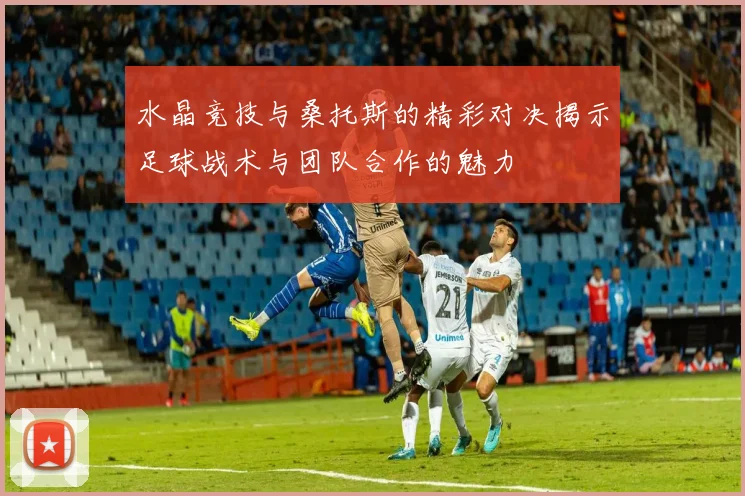 水晶竞技与桑托斯的精彩对决揭示足球战术与团队合作的魅力