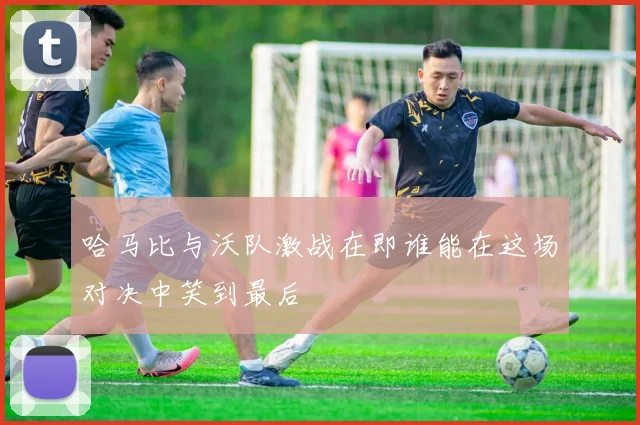 哈马比与沃队激战在即谁能在这场对决中笑到最后