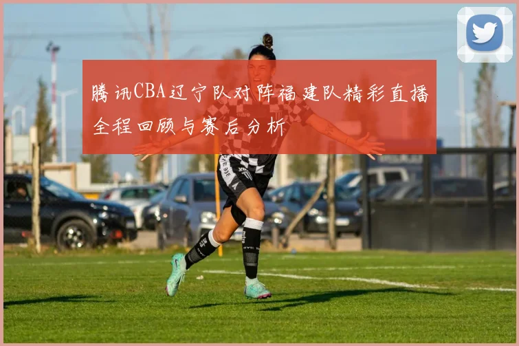 腾讯CBA辽宁队对阵福建队精彩直播全程回顾与赛后分析