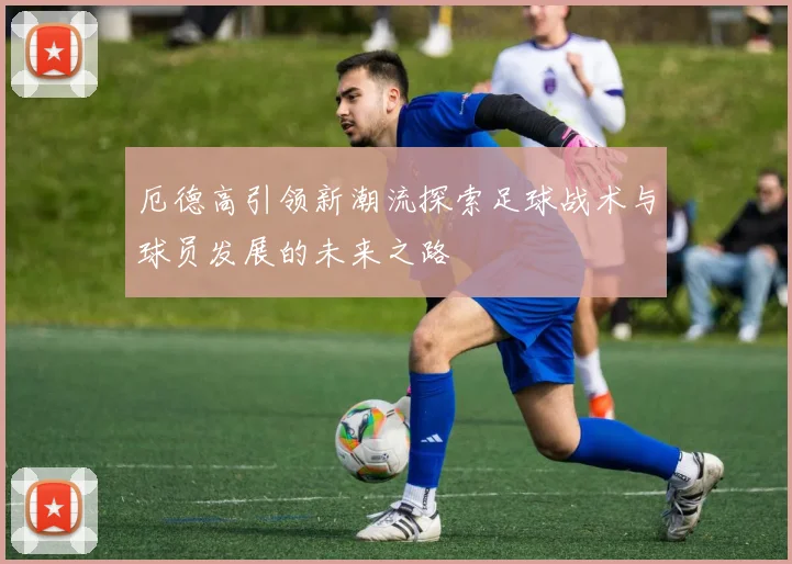 厄德高引领新潮流探索足球战术与球员发展的未来之路