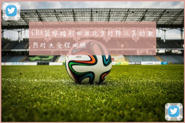 CBA篮球精彩回放北京对阵江苏的激烈对决全程回顾