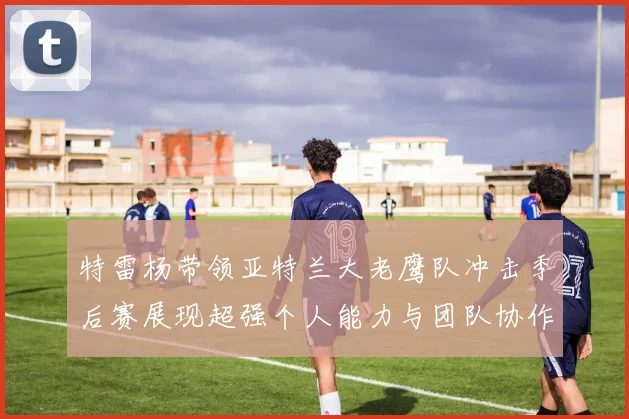 特雷杨带领亚特兰大老鹰队冲击季后赛展现超强个人能力与团队协作