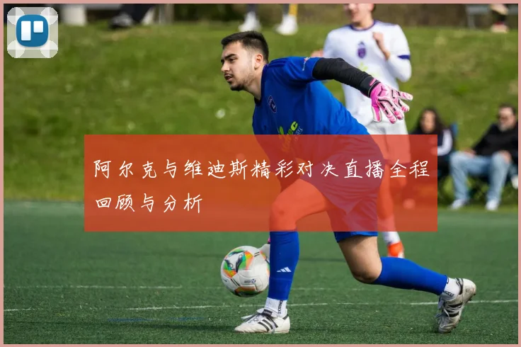 阿尔克与维迪斯精彩对决直播全程回顾与分析