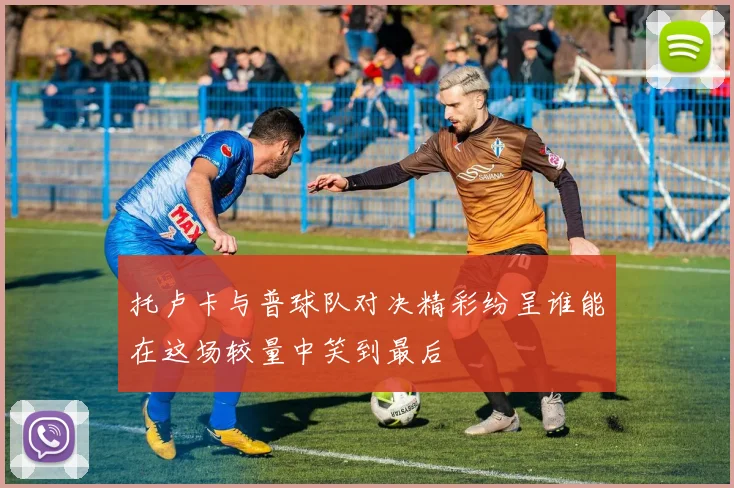 托卢卡与普球队对决精彩纷呈谁能在这场较量中笑到最后